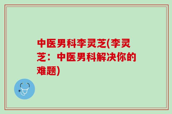 中医男科李灵芝(李灵芝：中医男科解决你的难题)