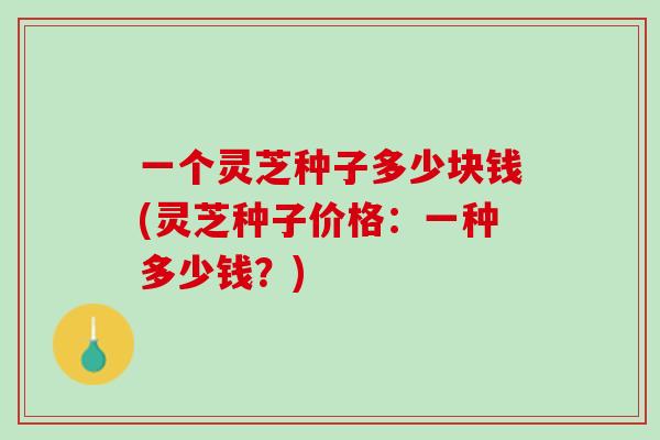一个灵芝种子多少块钱(灵芝种子价格:一种多少钱?) 一个灵芝种子多少块钱(灵芝种子价格:一种多少钱?)