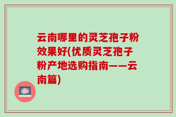 云南哪里的灵芝孢子粉效果好(优质灵芝孢子粉产地选购指南——云南篇)