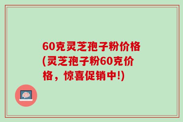 60克灵芝孢子粉价格(灵芝孢子粉60克价格，惊喜促销中!)