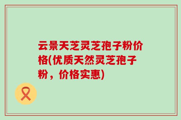 云景天芝灵芝孢子粉价格(优质天然灵芝孢子粉，价格实惠)