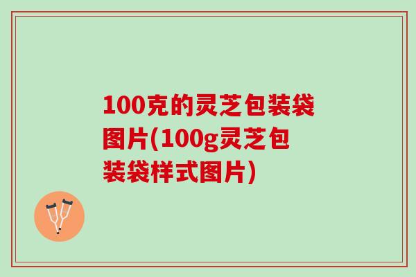 100克的灵芝包装袋图片(100g灵芝包装袋样式图片)