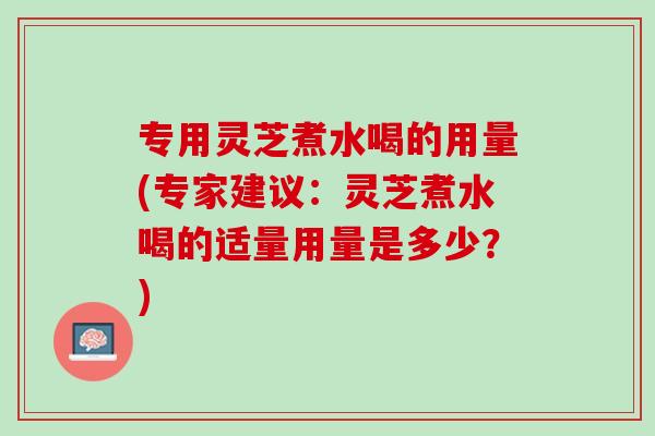 专用灵芝煮水喝的用量(专家建议：灵芝煮水喝的适量用量是多少？)