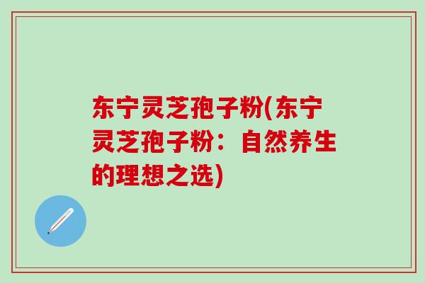 东宁灵芝孢子粉(东宁灵芝孢子粉：自然养生的理想之选)