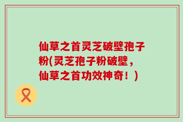 仙草之首灵芝破壁孢子粉(灵芝孢子粉破壁，仙草之首功效神奇！)