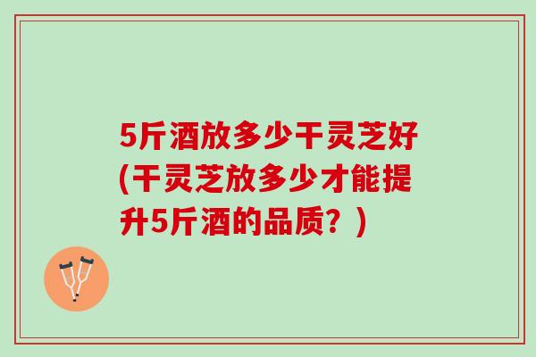 5斤酒放多少干灵芝好(干灵芝放多少才能提升5斤酒的品质？)