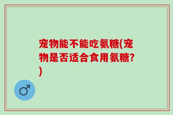 宠物能不能吃氨糖(宠物是否适合食用氨糖？)