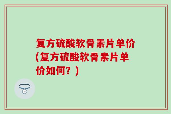 复方硫酸软骨素片单价(复方硫酸软骨素片单价如何？)
