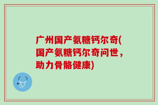 广州国产氨糖钙尔奇(国产氨糖钙尔奇问世，助力骨骼健康)