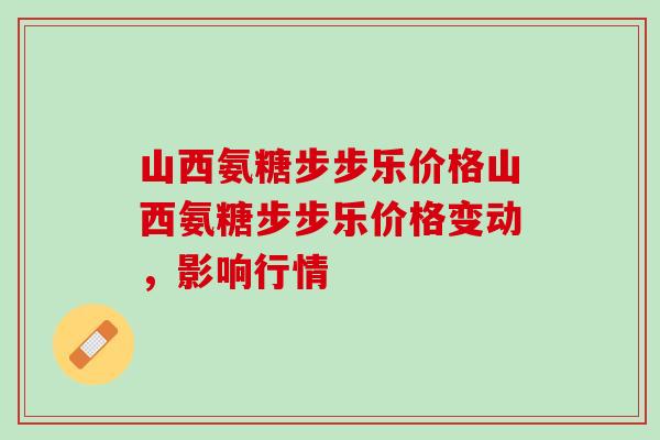 山西氨糖步步乐价格山西氨糖步步乐价格变动，影响行情