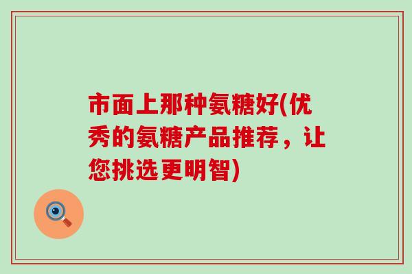 市面上那种氨糖好(优秀的氨糖产品推荐，让您挑选更明智)