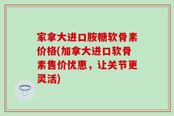 家拿大进口胺糖软骨素价格(加拿大进口软骨素售价优惠，让关节更灵活)