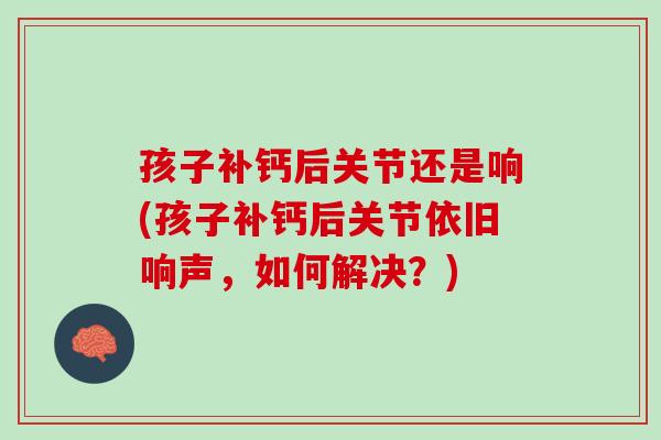 孩子补钙后关节还是响(孩子补钙后关节依旧响声，如何解决？)