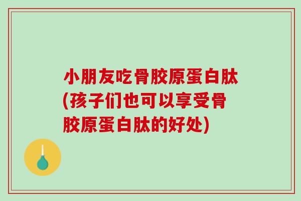 小朋友吃骨胶原蛋白肽(孩子们也可以享受骨胶原蛋白肽的好处)