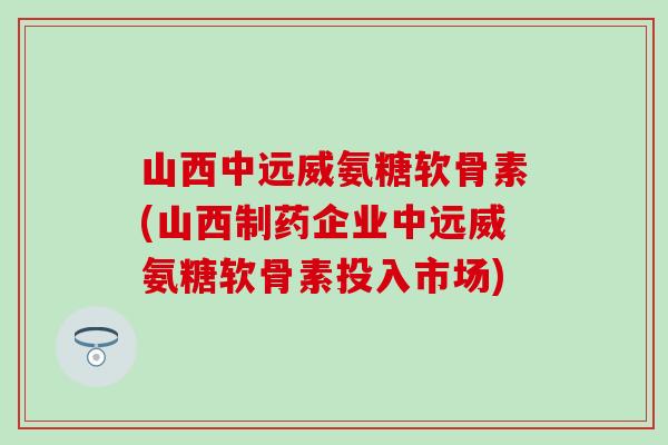 山西中远威氨糖软骨素(山西制药企业中远威氨糖软骨素投入市场)