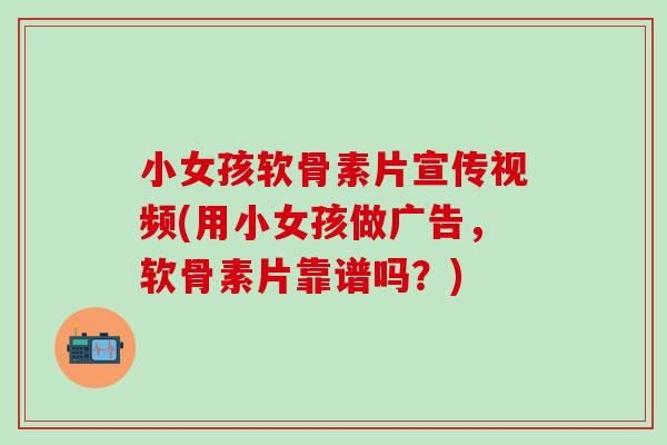 小女孩软骨素片宣传视频(用小女孩做广告，软骨素片靠谱吗？)