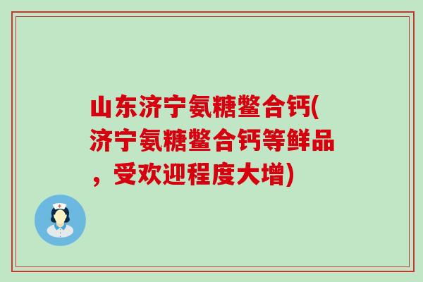 山东济宁氨糖鳖合钙(济宁氨糖鳖合钙等鲜品，受欢迎程度大增)
