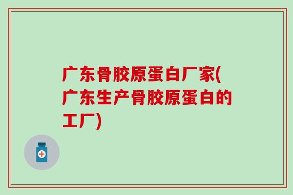 广东骨胶原蛋白厂家(广东生产骨胶原蛋白的工厂)