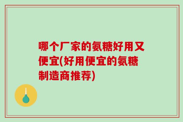 哪个厂家的氨糖好用又便宜(好用便宜的氨糖制造商推荐)