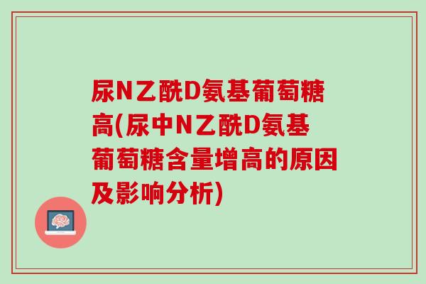 尿N乙酰D氨基葡萄糖高(尿中N乙酰D氨基葡萄糖含量增高的原因及影响分析)