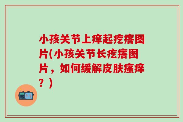 小孩关节上痒起疙瘩图片(小孩关节长疙瘩图片，如何缓解皮肤瘙痒？)