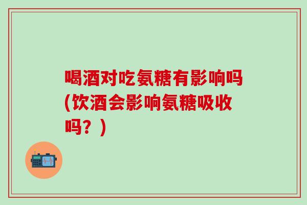 喝酒对吃氨糖有影响吗(饮酒会影响氨糖吸收吗？)