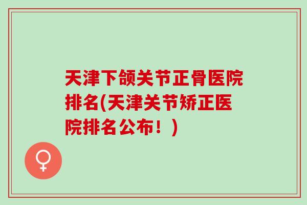 天津下颌关节正骨医院排名(天津关节矫正医院排名公布！)