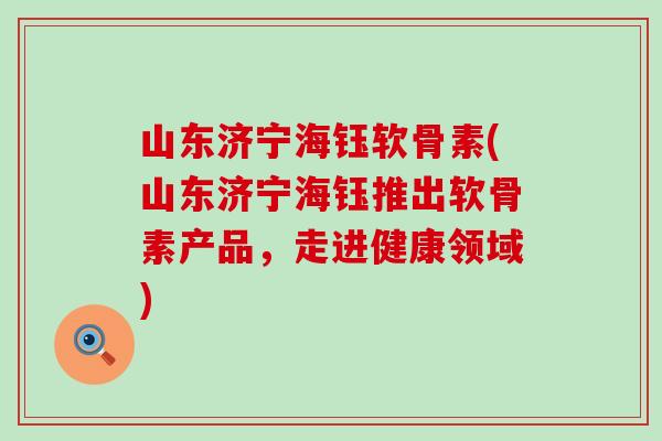 山东济宁海钰软骨素(山东济宁海钰推出软骨素产品，走进健康领域)