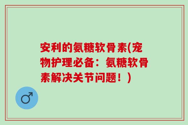 安利的氨糖软骨素(宠物护理必备：氨糖软骨素解决关节问题！)