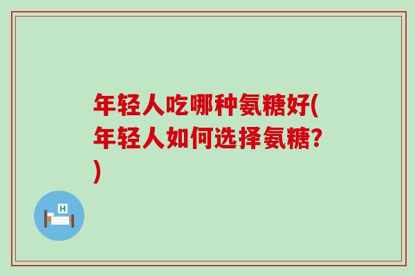 年轻人吃哪种氨糖好(年轻人如何选择氨糖？)