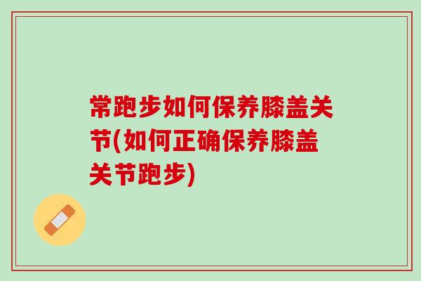 常跑步如何保养膝盖关节(如何正确保养膝盖关节跑步)