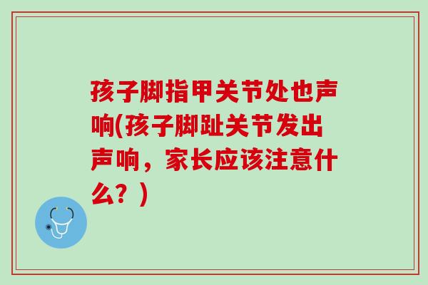 孩子脚指甲关节处也声响(孩子脚趾关节发出声响，家长应该注意什么？)