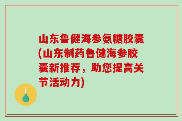 山东鲁健海参氨糖胶囊(山东制药鲁健海参胶囊新推荐，助您提高关节活动力)