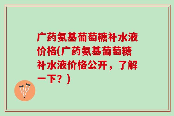 广药氨基葡萄糖补水液价格(广药氨基葡萄糖补水液价格公开，了解一下？)