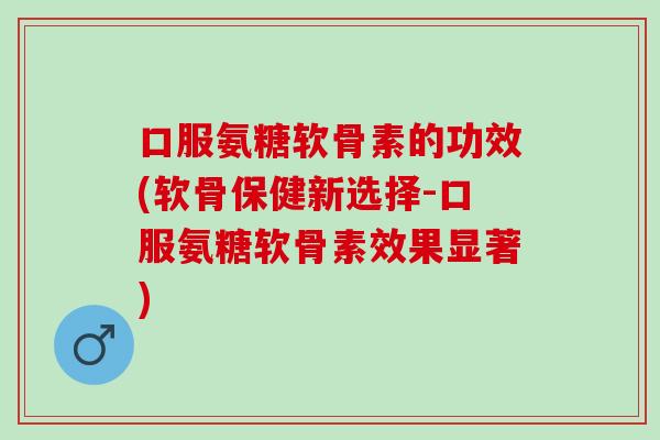 口服氨糖软骨素的功效(软骨保健新选择-口服氨糖软骨素效果显著)