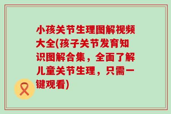 小孩关节生理图解视频大全(孩子关节发育知识图解合集，全面了解儿童关节生理，只需一键观看)