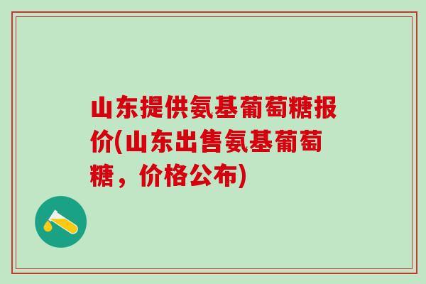 山东提供氨基葡萄糖报价(山东出售氨基葡萄糖，价格公布)