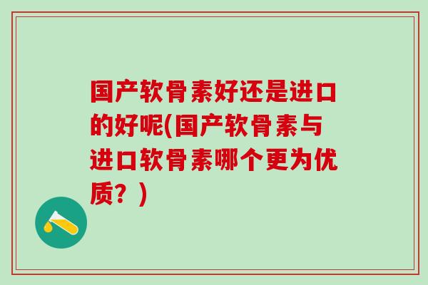 国产软骨素好还是进口的好呢(国产软骨素与进口软骨素哪个更为优质？)