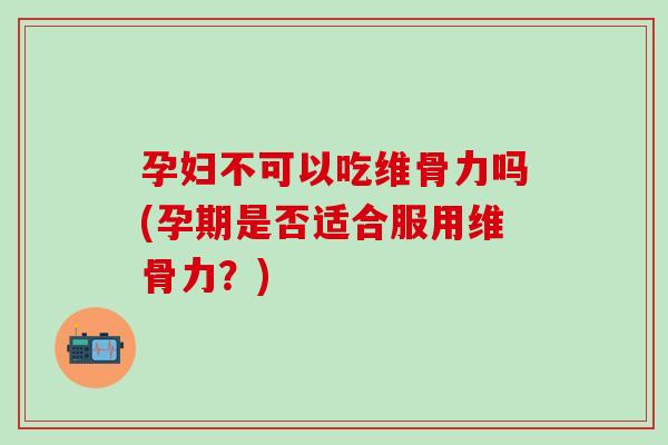 孕妇不可以吃维骨力吗(孕期是否适合服用维骨力?) 孕妇不可以吃维骨力吗(孕期是否适合服用维骨力?)