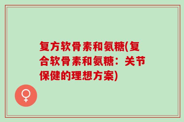 复方软骨素和氨糖(复合软骨素和氨糖：关节保健的理想方案)