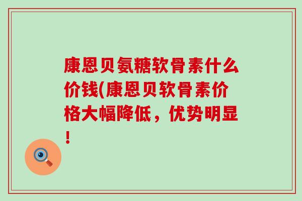 康恩贝氨糖软骨素什么价钱(康恩贝软骨素价格大幅降低，优势明显！