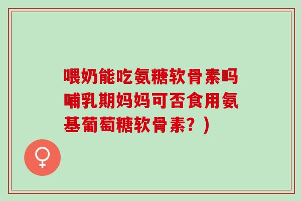 喂奶能吃氨糖软骨素吗哺乳期妈妈可否食用氨基葡萄糖软骨素？)