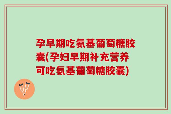 孕早期吃氨基葡萄糖胶囊(孕妇早期补充营养可吃氨基葡萄糖胶囊)