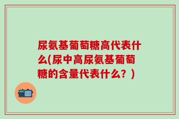 尿氨基葡萄糖高代表什么(尿中高尿氨基葡萄糖的含量代表什么？)