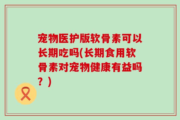 宠物医护版软骨素可以长期吃吗(长期食用软骨素对宠物健康有益吗？)