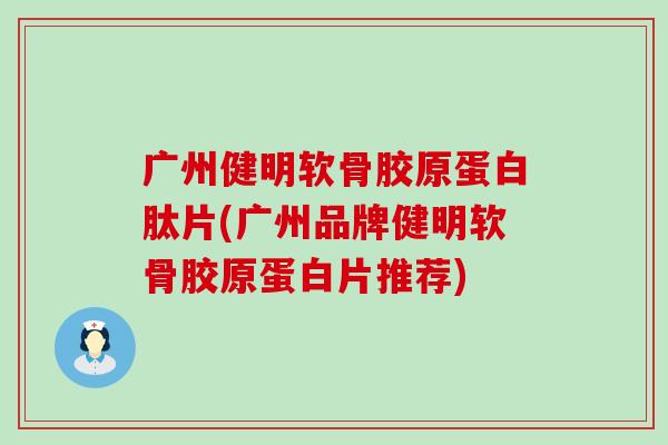 广州健明软骨胶原蛋白肽片(广州品牌健明软骨胶原蛋白片推荐)
