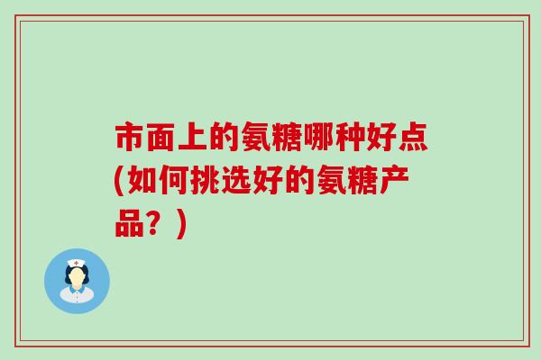 市面上的氨糖哪种好点(如何挑选好的氨糖产品?) 市面上的氨糖哪种好点(如何挑选好的氨糖产品?)