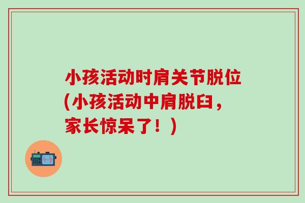 小孩活动时肩关节脱位(小孩活动中肩脱臼，家长惊呆了！)
