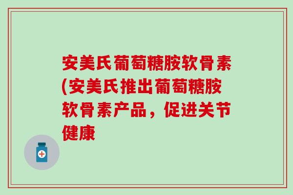 安美氏葡萄糖胺软骨素(安美氏推出葡萄糖胺软骨素产品，促进关节健康