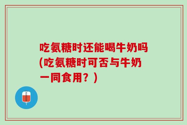 吃氨糖时还能喝牛奶吗(吃氨糖时可否与牛奶一同食用？)